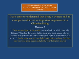 THE IMPORTANCE OF BEING
                A LIVING EXAMPLE – A LIGHT ON TO
                            OTHERS



I also came to understand that being a witness and an
   example to others is an important requirement in
                   Christian living.
                               Matthew 5
 14 ―You are the light of the world. A town built on a hill cannot be

  hidden. 15 Neither do people light a lamp and put it under a bowl.
 Instead they put it on its stand, and it gives light to everyone in the
house. 16 In the same way, let your light shine before others, that they
     may see your good deeds and glorify your Father in heaven.
 
