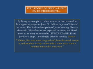 IMPORTANCE OF BEING A LIGHT
              ON TO OTHERS CONT…



   By being an example to others we can be instrumental in
 brining many people to Jesus. To believe in Jesus Christ and
 be saved. This is the whole point of Jesus‘ coming. To save
  the world. Therefore we are expected to spread the Good
   news to as many as we can by LIVING EXAMPLE and
    produce a crop(…not simply offer lip service). Mark 4
20 Others, like seed sown on good soil, hear the word, accept

   it, and produce a crop—some thirty, some sixty, some a
                hundred times what was sown.‖
 