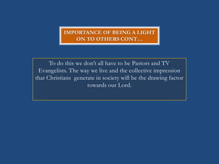 IMPORTANCE OF BEING A LIGHT
               ON TO OTHERS CONT…



      To do this we don‘t all have to be Pastors and TV
 Evangelists. The way we live and the collective impression
that Christians generate in society will be the drawing factor
                     towards our Lord.
 
