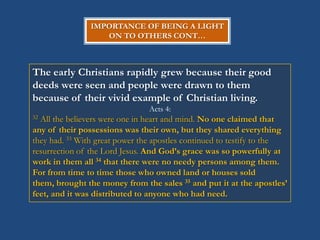 IMPORTANCE OF BEING A LIGHT
                  ON TO OTHERS CONT…



The early Christians rapidly grew because their good
deeds were seen and people were drawn to them
because of their vivid example of Christian living.
                                Acts 4:
32All the believers were one in heart and mind. No one claimed that
any of their possessions was their own, but they shared everything
they had. 33 With great power the apostles continued to testify to the
resurrection of the Lord Jesus. And God‟s grace was so powerfully at
work in them all 34 that there were no needy persons among them.
For from time to time those who owned land or houses sold
them, brought the money from the sales 35 and put it at the apostles‟
feet, and it was distributed to anyone who had need.
 