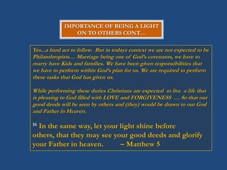 IMPORTANCE OF BEING A LIGHT
                ON TO OTHERS CONT…


Yes...a hard act to follow. But in todays context we are not expected to be
Philanthropists… Marriage being one of God‟s covenants, we have to
marry have Kids and families. We have been given responsibilities that
we have to perform within God‟s plan for us. We are required to perform
these tasks that God has given us.

While performing these duties Christians are expected to live a life that
is pleasing to God filled with LOVE and FORGIVENESS … So that our
good deeds will be seen by others and (they) would be drawn to our God
and Father in Heaven.

16In the same way, let your light shine before
others, that they may see your good deeds and glorify
your Father in heaven.      – Matthew 5
 