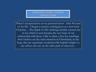 HOW DID I COME TO THIS
                    CONVICTION


When I accepted Jesus as my personal savior - after 48 years
 of my life - I began a journey seeking Jesus as a new born
Christian… The depth of His teachings initially created awe
      in me which in turn became the very basis of my
 relationship with Jesus. I like to share a few key teachings
 that I believe are the main elements in Christianity, in the
 hope that my experience would provide helpful insights to
    any others who are on the same path of discovery .
 