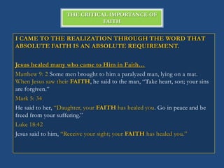 THE CRITICAL IMPORTANCE OF
                              FAITH


I CAME TO THE REALIZATION THROUGH THE WORD THAT
ABSOLUTE FAITH IS AN ABSOLUTE REQUIREMENT.

Jesus healed many who came to Him in Faith…
Matthew 9: 2 Some men brought to him a paralyzed man, lying on a mat.
When Jesus saw their FAITH, he said to the man, ―Take heart, son; your sins
are forgiven.‖
Mark 5: 34
He said to her, ―Daughter, your FAITH has healed you. Go in peace and be
freed from your suffering.‖
Luke 18:42
Jesus said to him, ―Receive your sight; your FAITH has healed you.‖
 