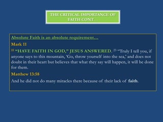 THE CRITICAL IMPORTANCE OF
                             FAITH CONT…



Absolute Faith is an absolute requirement…
Mark 11
22 “HAVE FAITH IN GOD,” JESUS ANSWERED. 23 ―Truly I tell you, if

anyone says to this mountain, ‗Go, throw yourself into the sea,‘ and does not
doubt in their heart but believes that what they say will happen, it will be done
for them.
Matthew 13:58
And he did not do many miracles there because of their lack of faith.
 