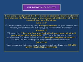 THE IMPORTANCE OF LOVE



I also came to understand that Love is also an absolutely important element
in a Christian life. Without Love we are nothing and fall far short of what is
                           expected from us as Christians.
                                     Luke 6 : 27
27 ―But to you who are listening I say: Love your enemies, do good to those who
       hate you, 28 bless those who curse you, pray for those who mistreat you.
                                     Matthew 22
   37 Jesus replied: “„Love the Lord your God with all your heart and with all
         your soul and with all your mind.‘[c] 38 This is the first and greatest
 commandment. 39 And the second is like it: „Love your neighbor as yourself.‟ [d]
        40 All the Law and the Prophets hang on these two commandments.‖

                                     John 13 :34
  ―A new command I give you: Love one another. As I have loved you, SO YOU
                          MUST LOVE ONE ANOTHER.
 