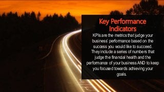Key Performance
Indicators
KPIs are the metrics that judge your
business’ performance based on the
success you would like to succeed.
They include a series of numbers that
judge the financial health and the
performance of your business AND to keep
you focused towards achieving your
goals.
 