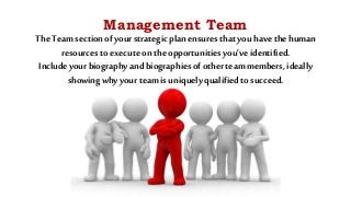 Management Team
TheTeam section ofyourstrategicplan ensuresthat you have thehuman
resourcesto executeon theopportunities you’veidentified.
Include yourbiography and biographies ofother team members, ideally
showingwhy yourteam is uniquely qualified to succeed.
 