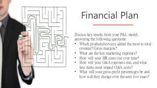 Discuss key results from your P&L model,
answering the following questions:
• Which products/services added the most to total
revenue? Gross margins?
• What are the key marketing expenses?
• How will your HR costs rise over time?
• How will your G&A expenses rise, and what
line items most impact G&A costs?
• What will your gross profit percentages be and
how will they change over the next five years?
Financial Plan
 