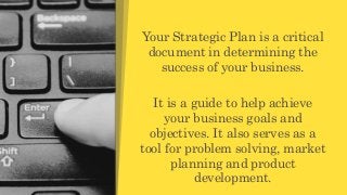 Your Strategic Plan is a critical
document in determining the
success of your business.
It is a guide to help achieve
your business goals and
objectives. It also serves as a
tool for problem solving, market
planning and product
development.
 