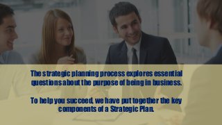 The strategic planning process explores essential
questions about the purpose of being in business.
To help you succeed, we have put together the key
components of a Strategic Plan.
 