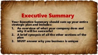 Executive Summary
Your Executive Summary should sum up your entire
strategic plan and includes:
1. An overview of what your company does and
why it will be successful
2. A brief synopsis of all the other sections of the
plan
3. MUST answer why you business is unique
 