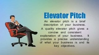Elevator Pitch
An elevator pitch is a brief
description of your business.
A quality elevator pitch gives a
concise and consistent
explanation of your business. It
provides a precise understanding
of what your business is and its
key objectives.
 