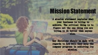 Mission Statement
A mission statement explains what
your business is trying to
achieve. The critical thing is to
figure out the one thing you are
trying to do better than anyone
else.
Key decisions should be made with
regards to how well they help the
company progress in achieving its
mission.
 