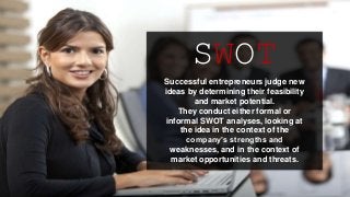SWOT
Successful entrepreneurs judge new
ideas by determining their feasibility
and market potential.
They conduct either formal or
informal SWOT analyses, looking at
the idea in the context of the
company’s strengths and
weaknesses, and in the context of
market opportunities and threats.
 