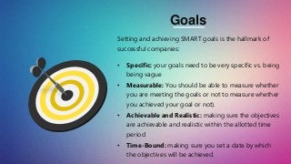 Setting and achieving SMART goals is the hallmark of
successful companies:
• Specific: your goals need to be very specific vs. being
being vague
• Measurable: You should be able to measure whether
you are meeting the goals or not to measure whether
you achieved your goal or not).
• Achievable and Realistic: making sure the objectives
are achievable and realistic within the allotted time
period
• Time-Bound: making sure you set a date by which
the objectives will be achieved.
Goals
 