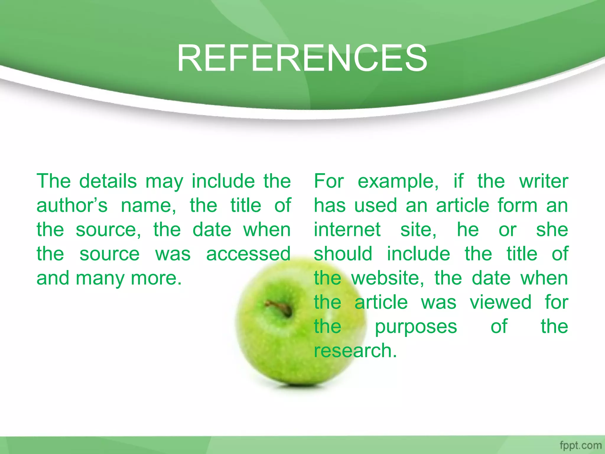 REFERENCES
The details may include the
author’s name, the title of
the source, the date when
the source was accessed
and many more.
For example, if the writer
has used an article form an
internet site, he or she
should include the title of
the website, the date when
the article was viewed for
the purposes of the
research.
 