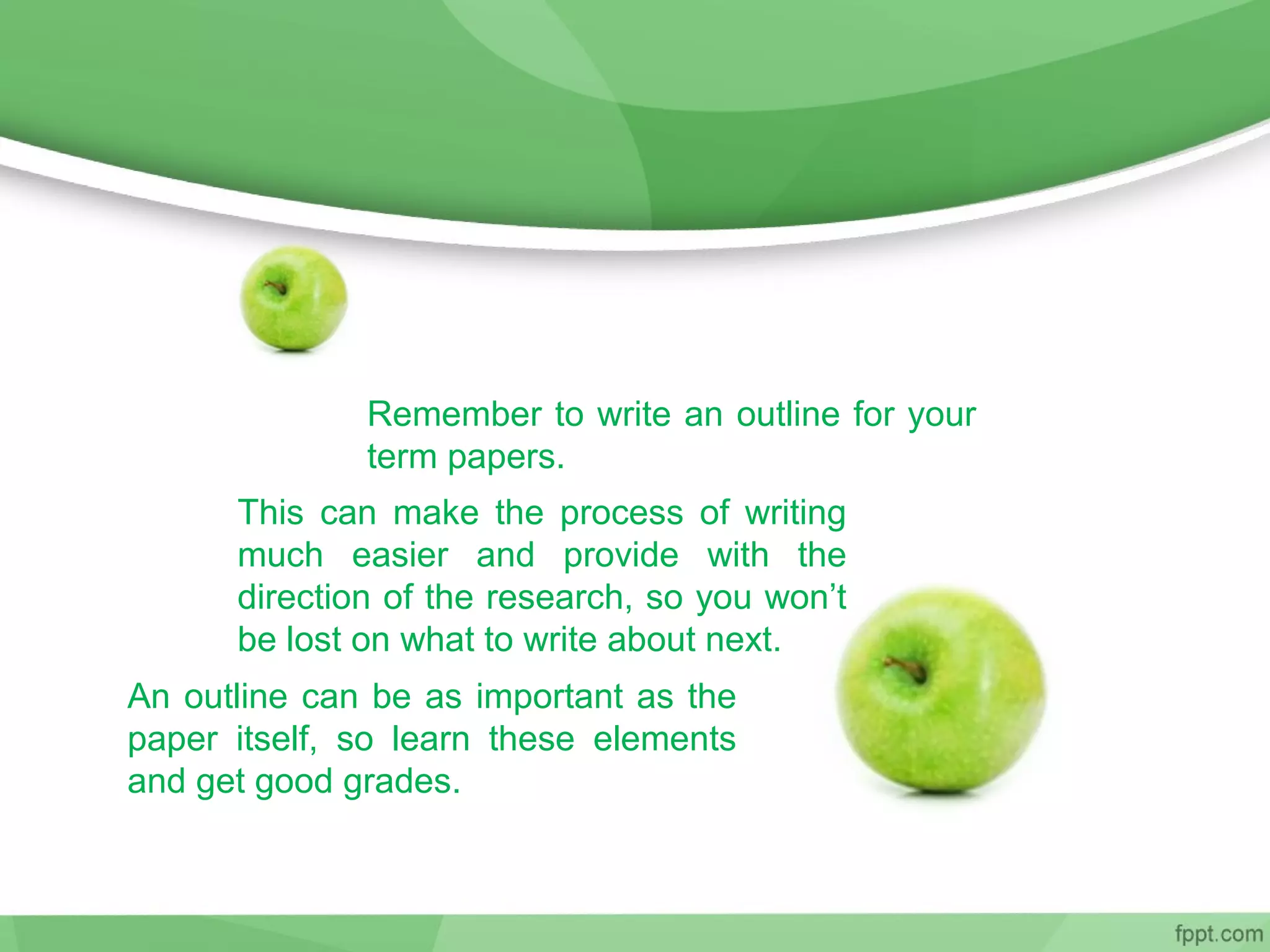 Remember to write an outline for your
term papers.
This can make the process of writing
much easier and provide with the
direction of the research, so you won’t
be lost on what to write about next.
An outline can be as important as the
paper itself, so learn these elements
and get good grades.
 