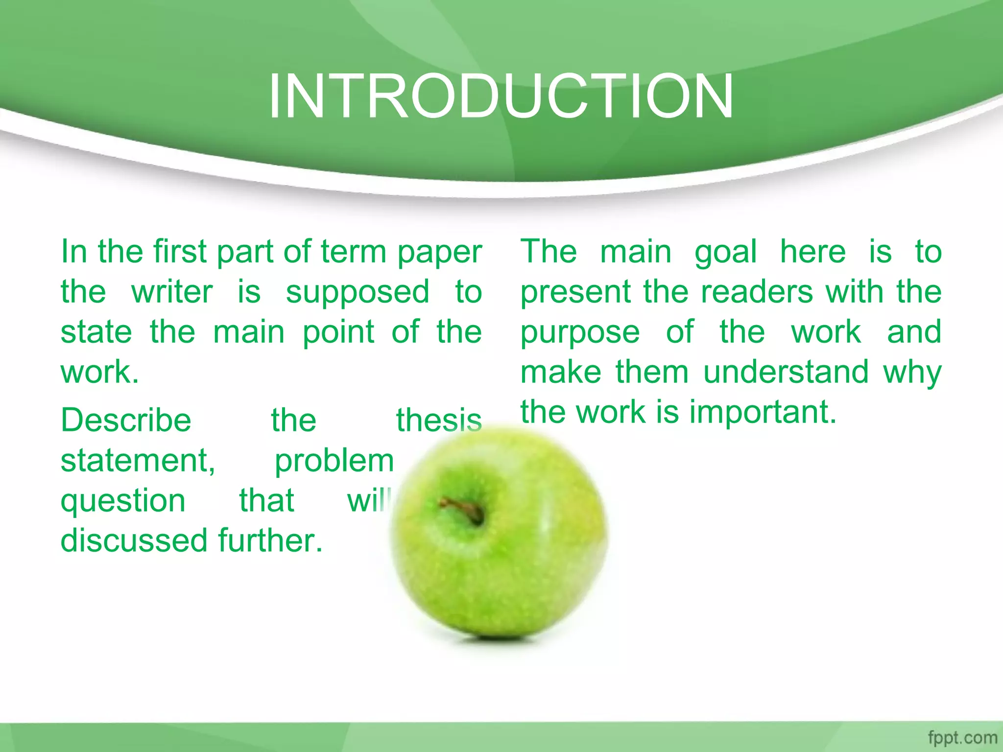 INTRODUCTION
In the first part of term paper
the writer is supposed to
state the main point of the
work.
Describe the thesis
statement, problem or
question that will be
discussed further.
The main goal here is to
present the readers with the
purpose of the work and
make them understand why
the work is important.
 