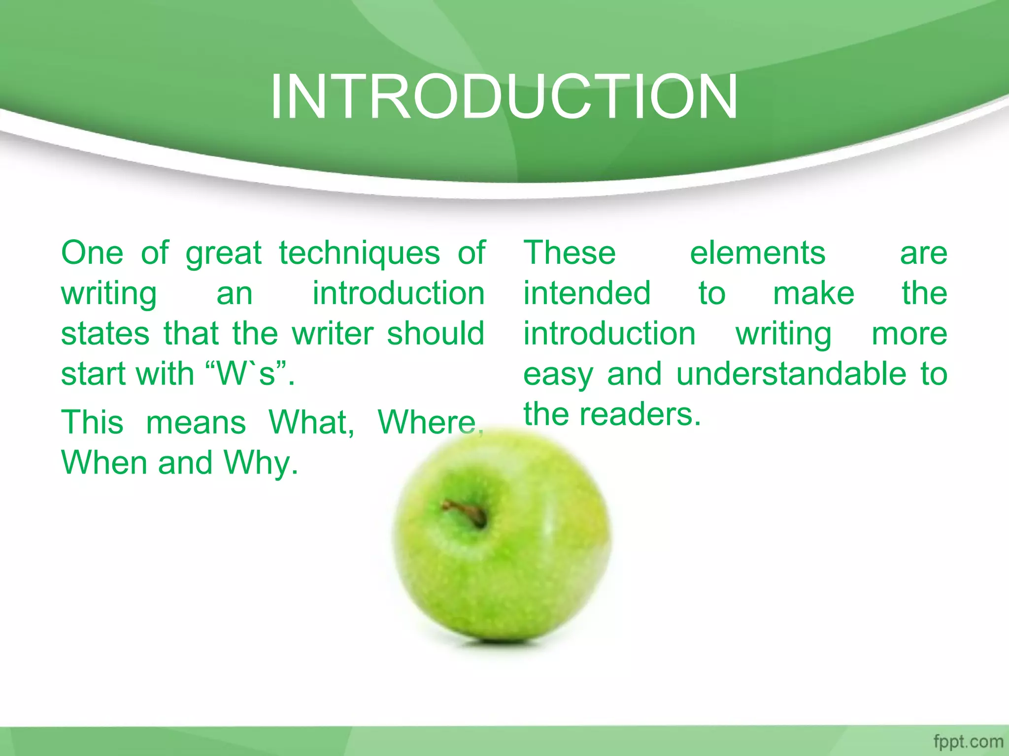 INTRODUCTION
One of great techniques of
writing an introduction
states that the writer should
start with “W`s”.
This means What, Where,
When and Why.
These elements are
intended to make the
introduction writing more
easy and understandable to
the readers.
 