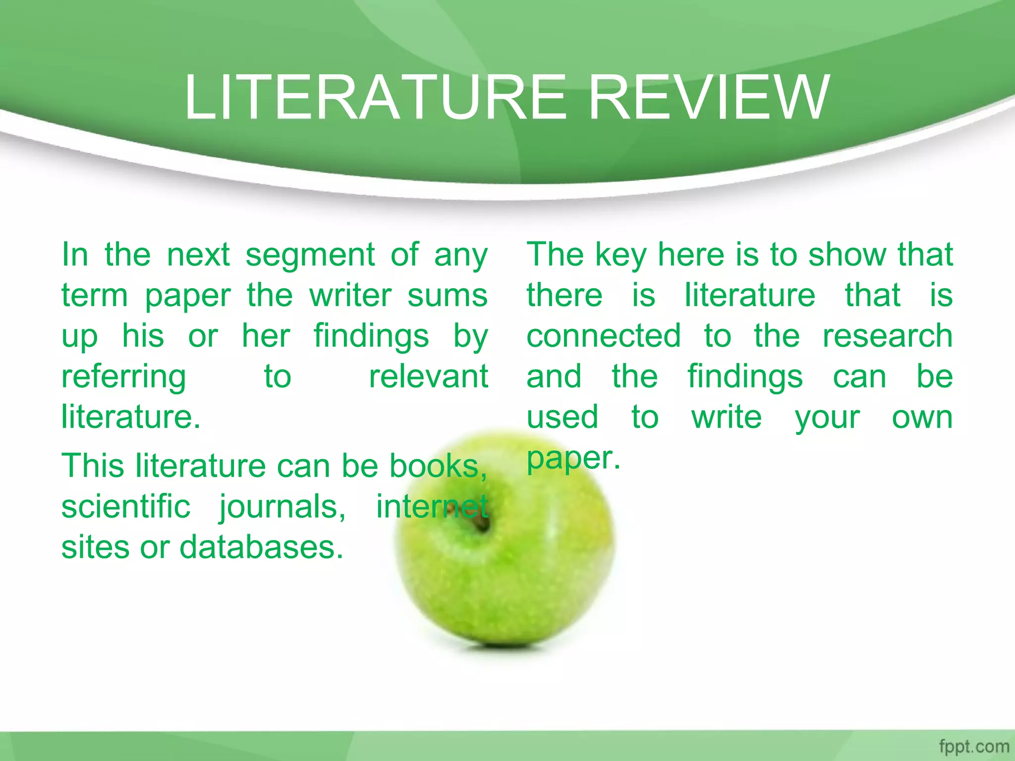 LITERATURE REVIEW
In the next segment of any
term paper the writer sums
up his or her findings by
referring to relevant
literature.
This literature can be books,
scientific journals, internet
sites or databases.
The key here is to show that
there is literature that is
connected to the research
and the findings can be
used to write your own
paper.
 