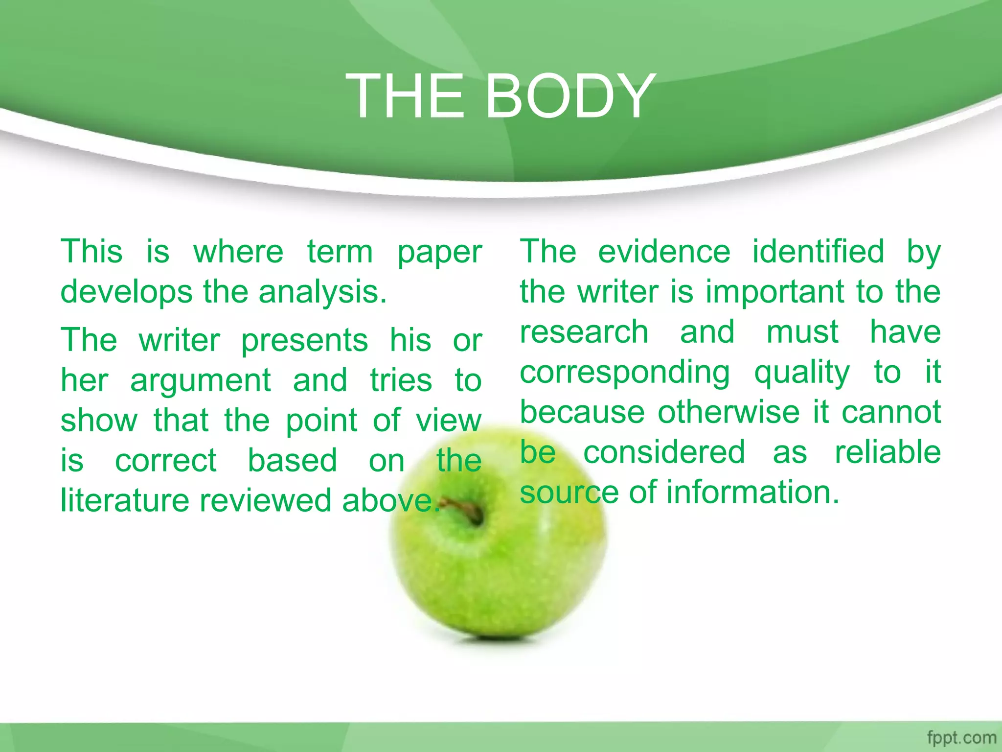 THE BODY
This is where term paper
develops the analysis.
The writer presents his or
her argument and tries to
show that the point of view
is correct based on the
literature reviewed above.
The evidence identified by
the writer is important to the
research and must have
corresponding quality to it
because otherwise it cannot
be considered as reliable
source of information.
 