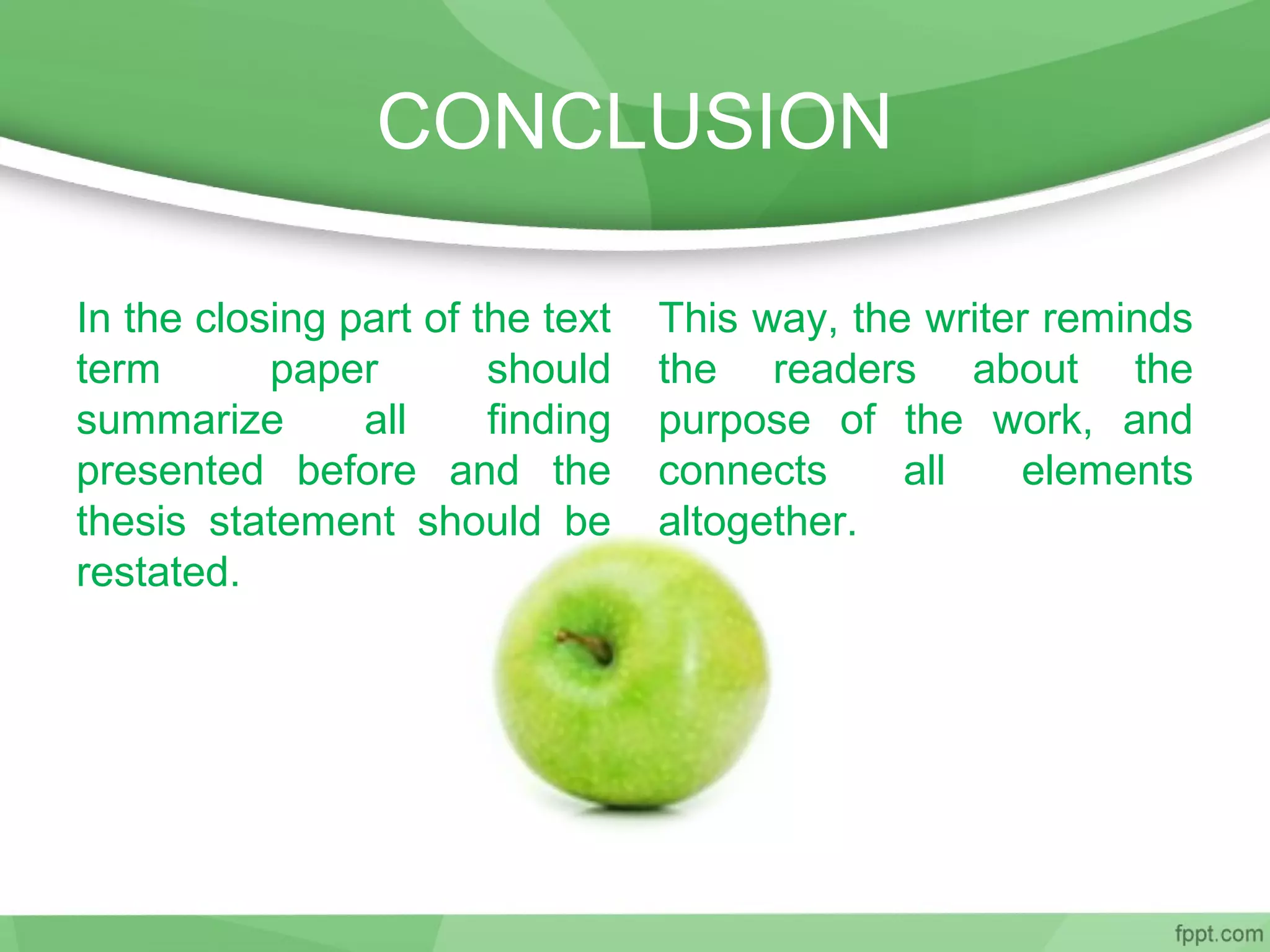 CONCLUSION
In the closing part of the text
term paper should
summarize all finding
presented before and the
thesis statement should be
restated.
This way, the writer reminds
the readers about the
purpose of the work, and
connects all elements
altogether.
 
