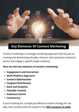 Key Elements Of Content Marketing
Content marketing is a strategic marketing approach that focuses on
creating and distributing valuable, relevant, and consistent content to
attract and engage a specific target audience.
Here are the key elements of content marketing:-
Engagement and Interaction
Multi-Platform Approach
Content Optimization
Targeted Distribution
Data and Analytics
Valuable Content
Audience-Centric
Consistency
If you’re looking for a simple yet effective content strategy for the
web, then connect with the experts of an SEO company in India.
 
