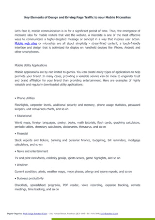 Key Elements of Design and Driving Page Traffic to your Mobile Microsites



        Let's face it, mobile communication is in for a significant period of time. Thus, the emergence of
        microsite idea for mobile visitors that visit the website. A microsite is one of the most effective
        ways to communicate a highly-targeted message or concept in a way that inspires user action.
        Mobile web sites or microsites are all about simplicity - streamlined content, a touch-friendly
        interface and design that is optimized for display on handheld devices like iPhone, Android and
        other smartphones.



        Mobile Utility Applications

        Mobile applications are by not limited to games. You can create many types of applications to help
        promote your brand. In many cases, providing a valuable service can do more to engender trust
        and brand affiliation for your brand than providing entertainment. Here are examples of highly
        valuable and regularly downloaded utility applications:



        • Phone utilities

        Flashlights, carpenter levels, additional security and memory, phone usage statistics, password
        keepers, unit conversion charts, and so on

        • Educational

        World maps, foreign languages, poetry, books, math tutorials, flash cards, graphing calculators,
        periodic tables, chemistry calculators, dictionaries, thesaurus, and so on

        • Financial

        Stock reports and tickers, banking and personal finance, budgeting, bill reminders, mortgage
        calculators, and so on

        • News and entertainment

        TV and print newsfeeds, celebrity gossip, sports scores, game highlights, and so on

        • Weather

        Current condition, alerts, weather maps, moon phases, allergy and ozone reports, and so on

        • Business productivity

        Checklists, spreadsheet programs, PDF reader, voice recording, expense tracking, remote
        meetings, time tracking, and so on




Digital Organics: Web Design Sunshine Coast - 1/102 Howard Street, Nambour, QLD 4560 T 617 5476 3800, SEO Sunshine Coast
 