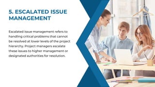 5. ESCALATED ISSUE
MANAGEMENT
SKILLS
Escalated issue management refers to
handling critical problems that cannot
be resolved at lower levels of the project
hierarchy. Project managers escalate
these issues to higher management or
designated authorities for resolution.
 
