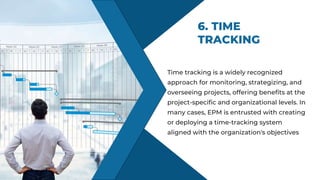 6. TIME
TRACKING
KNOWLEDGE
Time tracking is a widely recognized
approach for monitoring, strategizing, and
overseeing projects, offering benefits at the
project-specific and organizational levels. In
many cases, EPM is entrusted with creating
or deploying a time-tracking system
aligned with the organization's objectives
 