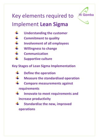 Key elements required to
Implement Lean Sigma
Understanding the customer
Commitment to quality
Involvement of all employees
Willingness to change
Communication
Supportive culture
Key Stages of Lean Sigma Implementation
Define the operation
Measure the standardised operation
Compare measurements against
requirements
Innovate to meet requirements and
increase productivity
Standardise the new, improved
operations
 