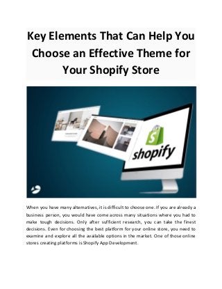 Key Elements That Can Help You
Choose an Effective Theme for
Your Shopify Store
When you have many alternatives, it is difficult to choose one. If you are already a
business person, you would have come across many situations where you had to
make tough decisions. Only after sufficient research, you can take the finest
decisions. Even for choosing the best platform for your online store, you need to
examine and explore all the available options in the market. One of those online
stores creating platforms is Shopify App Development.
 