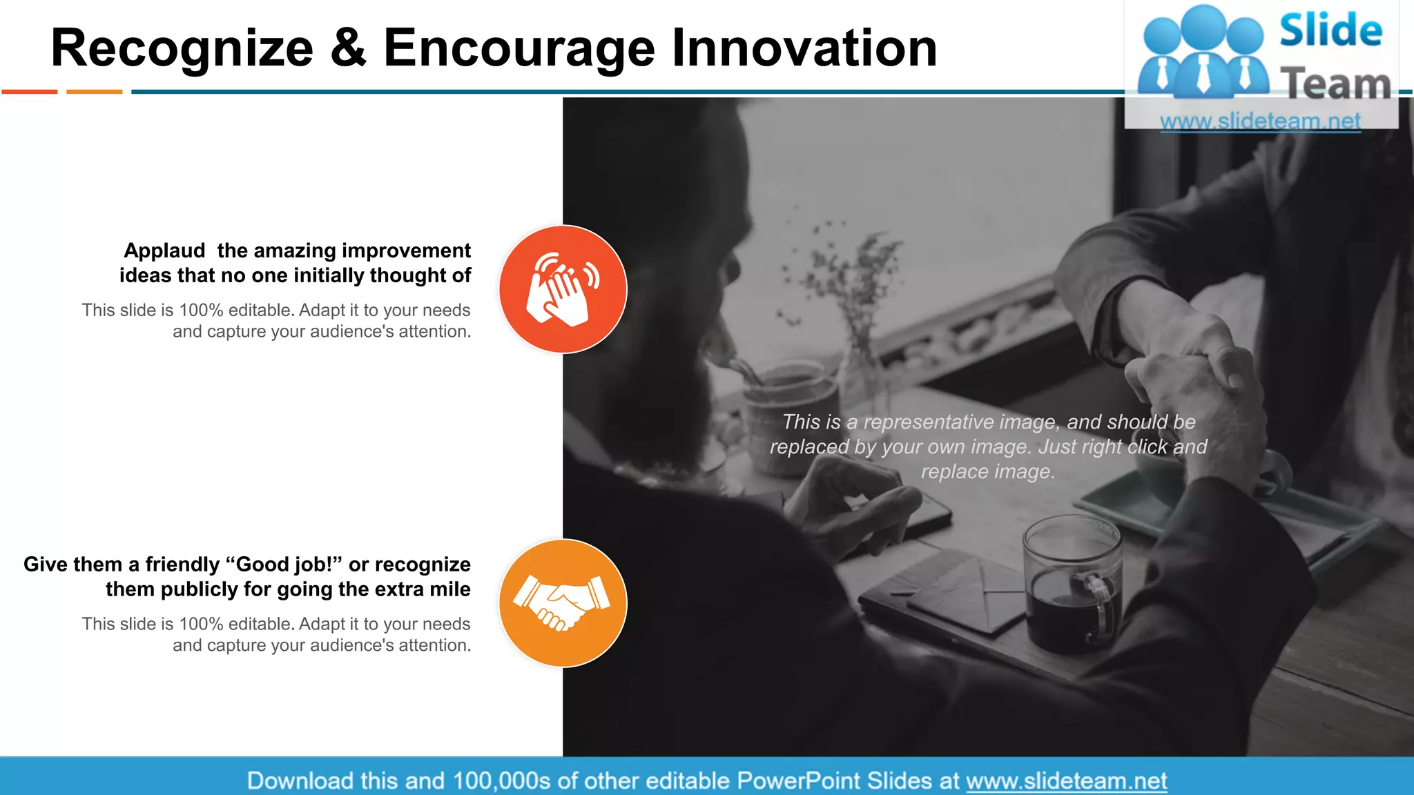 This is a representative image, and should be
replaced by your own image. Just right click and
replace image.
Applaud the amazing improvement
ideas that no one initially thought of
This slide is 100% editable. Adapt it to your needs
and capture your audience's attention.
Give them a friendly “Good job!” or recognize
them publicly for going the extra mile
This slide is 100% editable. Adapt it to your needs
and capture your audience's attention.
Recognize & Encourage Innovation
10
 