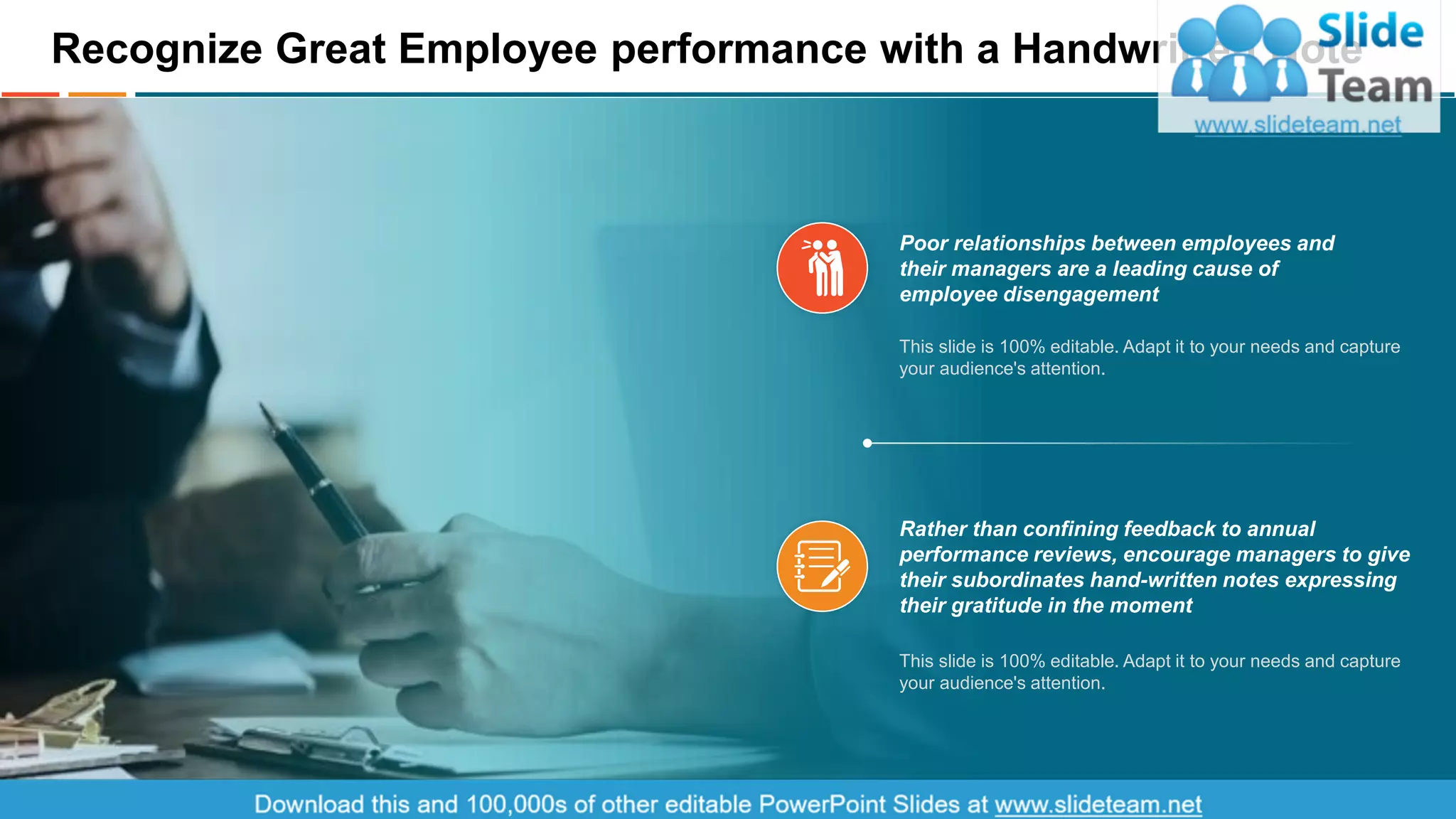 Recognize Great Employee performance with a Handwritten Note
Poor relationships between employees and
their managers are a leading cause of
employee disengagement
This slide is 100% editable. Adapt it to your needs and capture
your audience's attention.
Rather than confining feedback to annual
performance reviews, encourage managers to give
their subordinates hand-written notes expressing
their gratitude in the moment
This slide is 100% editable. Adapt it to your needs and capture
your audience's attention.
This is a representative image, and should be replaced by your own image. Just right click and replace image.
14
 