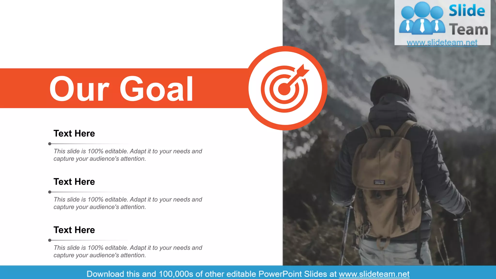 22
Text Here
This slide is 100% editable. Adapt it to your needs and
capture your audience's attention.
Text Here
This slide is 100% editable. Adapt it to your needs and
capture your audience's attention.
Text Here
This slide is 100% editable. Adapt it to your needs and
capture your audience's attention.
Our Goal
 