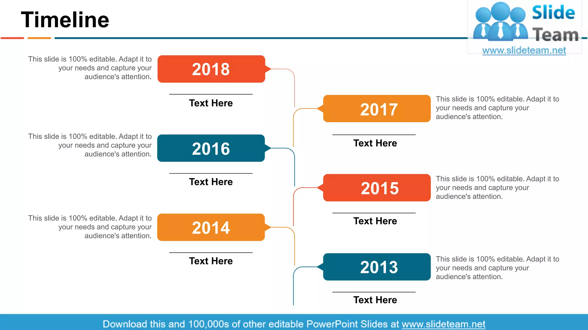 Timeline
25
This slide is 100% editable. Adapt it to
your needs and capture your
audience's attention.
This slide is 100% editable. Adapt it to
your needs and capture your
audience's attention.
This slide is 100% editable. Adapt it to
your needs and capture your
audience's attention.
This slide is 100% editable. Adapt it to
your needs and capture your
audience's attention.
This slide is 100% editable. Adapt it to
your needs and capture your
audience's attention.
This slide is 100% editable. Adapt it to
your needs and capture your
audience's attention.
Text Here
2018
Text Here
2017
Text Here
2015
Text Here
2013
Text Here
2016
Text Here
2014
This slide is 100% editable. Adapt it to your needs and capture your audience's attention.
 