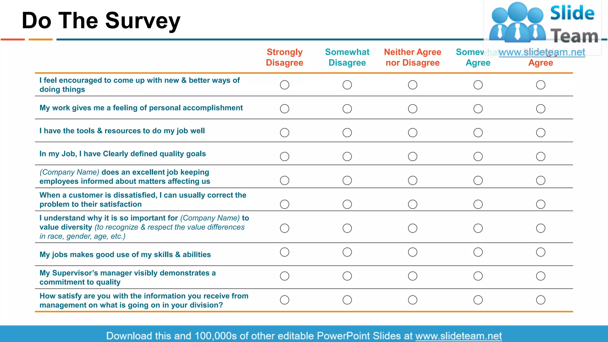 Do The Survey
3
I feel encouraged to come up with new & better ways of
doing things
My work gives me a feeling of personal accomplishment
I have the tools & resources to do my job well
In my Job, I have Clearly defined quality goals
(Company Name) does an excellent job keeping
employees informed about matters affecting us
When a customer is dissatisfied, I can usually correct the
problem to their satisfaction
I understand why it is so important for (Company Name) to
value diversity (to recognize & respect the value differences
in race, gender, age, etc.)
My jobs makes good use of my skills & abilities
My Supervisor’s manager visibly demonstrates a
commitment to quality
How satisfy are you with the information you receive from
management on what is going on in your division?
Strongly
Disagree
Somewhat
Disagree
Neither Agree
nor Disagree
Somewhat
Agree
Strongly
Agree
This slide is 100% editable. Adapt it to your needs and capture your audience's attention.
 