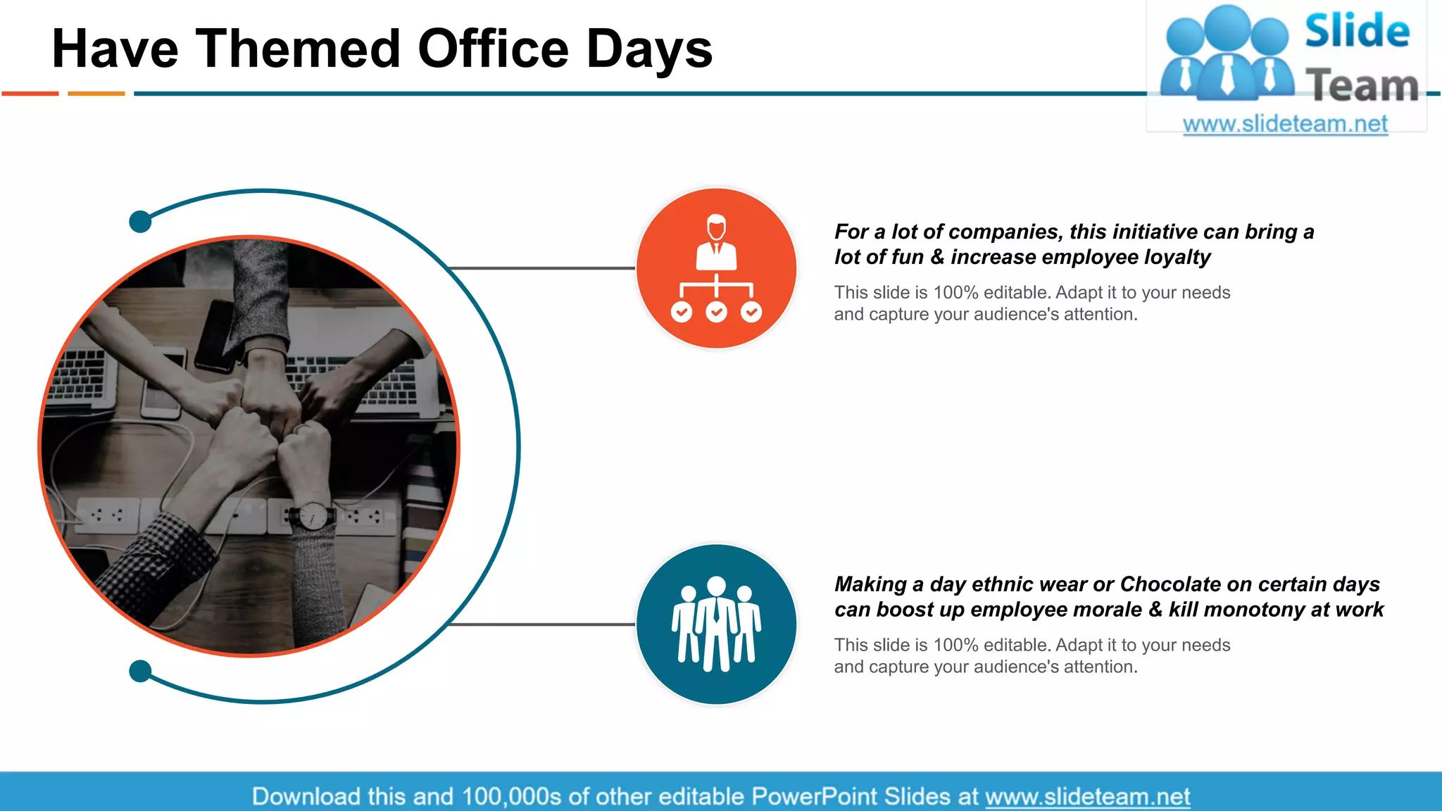 For a lot of companies, this initiative can bring a
lot of fun & increase employee loyalty
This slide is 100% editable. Adapt it to your needs
and capture your audience's attention.
Making a day ethnic wear or Chocolate on certain days
can boost up employee morale & kill monotony at work
This slide is 100% editable. Adapt it to your needs
and capture your audience's attention.
Have Themed Office Days
7This is a representative image, and should be replaced by your own image. Just right click and replace image.
 