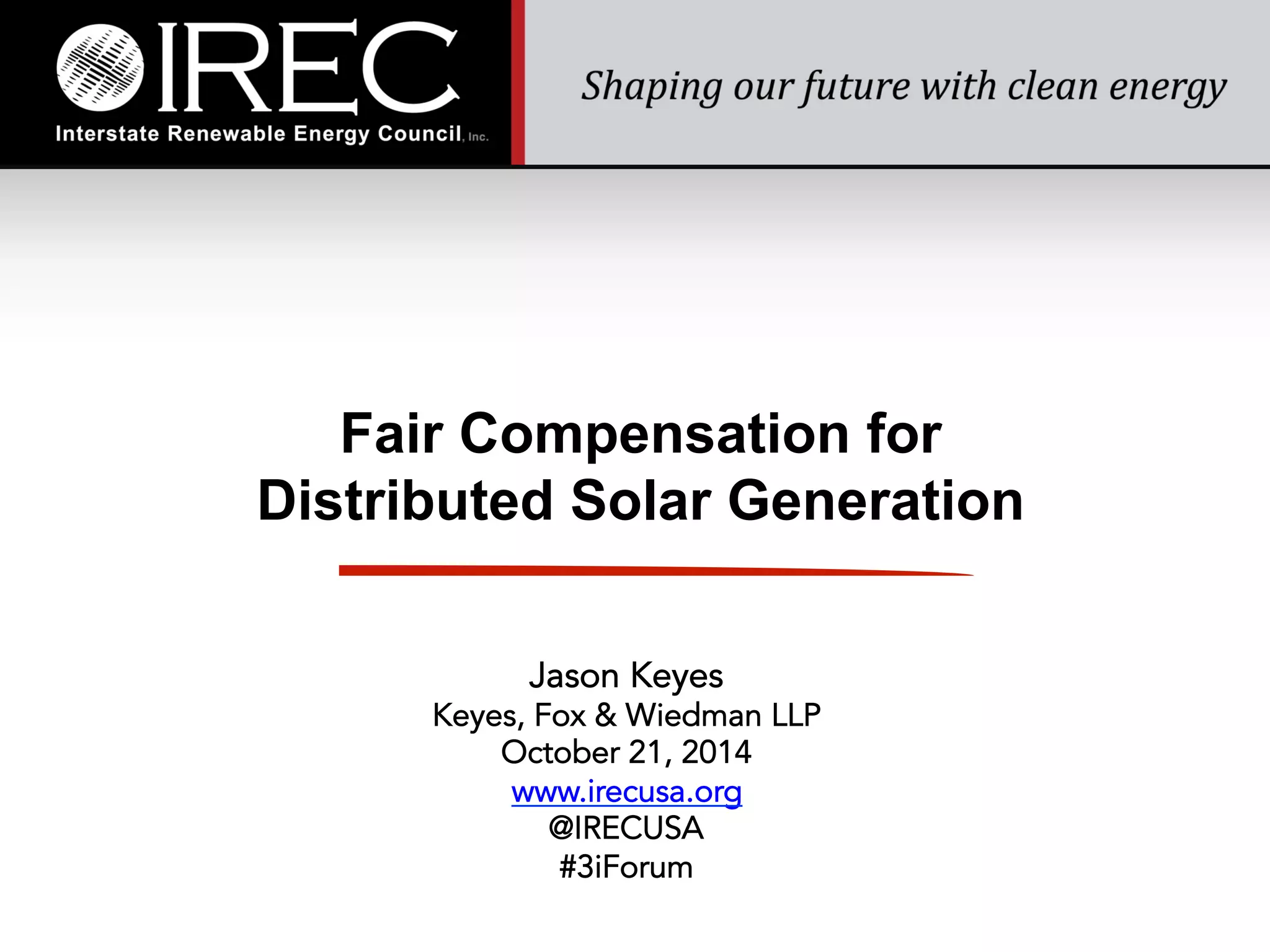 Fair Compensation for 
Distributed Solar Generation 
Jason Keyes 
Keyes, Fox & Wiedman LLP 
October 21, 2014 
www.irecusa.org 
@IRECUSA 
#3iForum 
 