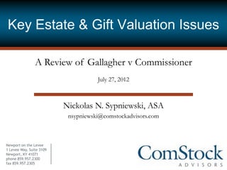 Key Estate & Gift Valuation Issues

                A Review of Gallagher v Commissioner
                                     July 27, 2012



                          Nickolas N. Sypniewski, ASA
                           nsypniewski@comstockadvisors.com



Newport on the Levee
1 Levee Way, Suite 3109
Newport, KY 41071
phone 859.957.2300
fax 859.957.2305
 