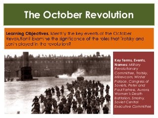 The October Revolution
Key Terms, Events,
Names: Military
Revolutionary
Committee, Trotsky,
Milrevcom, Winter
Palace, Congress of
Soviets, Peter and
Paul Fortress, Aurora,
Women’s Death
Battalion, Smolny,
Soviet Central
Executive Committee
 
