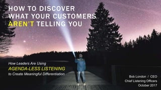 HOW TO DISCOVER
WHAT YOUR CUSTOMERS
AREN’T TELLING YOU
Bob London / CEO
Chief Listening Officers
October 2017
How Leaders Are Using
AGENDA-LESS LISTENING
to Create Meaningful Differentiation
 