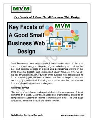 Web Design Services Bangkok www.mvminfotech.com
Key Facets of A Good Small Business Web Design
Small businesses come across many financial issues related to funds to
spend on a web designer. However, a good web designer considers the
best and essential aspects of a good web development staying in the
limits of a small budget. Web design itself usually focuses on the ‘visual’
aspects of website creation. However, small business web designs have its
focus on offering your business a professional form at the price that does
not drench you wallet at all. Following are some aspects that can be useful
for a web designer as well as for a beginner.
Web Page Layout
This term is a part of graphic design that deals in the arrangement of visual
elements on a page. Generally, it associates organizational principles of
composition to accomplish definite communication aims. The web page
layout should be fixed or liquid and flexible in width.
 