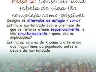 Passo 2: Construir uma
tabela de vida tão
completa como possível
Designa os intervalos de estágio – como?
Estima a mortalidade com a premissa de
que os fatores atuam sequencialmente, e
não simultaneamente – quais são as
implicações?
Estima os valores de k como a diferencia
dos logaritmos da população antes e
depois da mortalidade
 