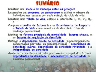 Sumário
Construa um modelo de mudança entre as gerações
Desenvolva um programa de amostragem e estime o número de
indivíduos que passam por cada estágio do ciclo de vida
Construa uma tabela de vida, calcule e interprete lx, mx, rm, Ro,
λ
Compare a analise de fatores k e os Experimentos de Resposta
a Tabela de Vida como maneiras de descobrir fatos de
mudança populacional
Distinga os fatores principais da mortalidade, fatores chaves, e
os fatores de regulação de densifdde
Distinga a dependência direta da densidade (supercompensação,
compensação perfeita, ou subcompensação), dependência de
densidade inversa, dependência de densidade retardada, e a
independência de densidade
Avalie criticamente os métodos para avaliar o papel dos fatores
dependentes da densidade e independentes de densidade na
dinâmica populacional
 