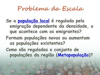 Problema da Escala
Se a população local é regulada pela
emigração dependente da densidade, o
que acontece com os emigrantes?
Formam populações novas ou aumentam
as populações existentes?
Como são reguladas o conjunto de
populações da região (Metapopulação)?
 