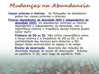 Mudanças na Abundancia
Causas externas e internas. As flutuações de abundancia
podem ter causas externas e internas
Fatores dependentes da densidade (DD) e independentes da
densidade (IDI). As abundancias refeitam os fatores
dependentes e independentes da densidade, mas a
importância relativa e frequência desses fatores podem
variar muito
Evidencia de DD ou ID. Não existe concordância sobre
a força relativa e a frequência de DD ou ID, e da
confiabilidade das técnicas para detectar a DD.
Requer dados estruturados no espaço e no tempo
Escalas de observação. Descrição das relações de
densidade depende da escala de observação. Próximo
ao equilíbrio  ID, mais longe de equilíbrio DD
 
