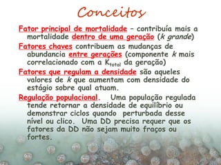 Conceitos
Fator principal de mortalidade – contribuía mais a
mortalidade dentro de uma geração (k grande)
Fatores chaves contribuem as mudanças de
abundancia entre gerações (componente k mais
correlacionado com a Ktotal da geração)
Fatores que regulam a densidade são aqueles
valores de k que aumentam com densidade do
estágio sobre qual atuam.
Regulação populacional. Uma população regulada
tende retornar a densidade de equilíbrio ou
demonstrar ciclos quando perturbada desse
nível ou clico. Uma DD precisa requer que os
fatores da DD não sejam muito fraços ou
fortes.
 