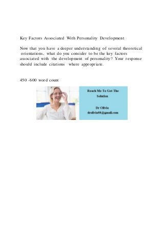 Key Factors Associated With Personality Development
Now that you have a deeper understanding of several theoretical
orientations, what do you consider to be the key factors
associated with the development of personality? Your response
should include citations where appropriate.
450 -600 word count
 