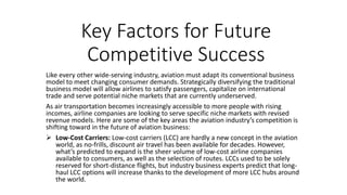 Key Factors for Future
Competitive Success
Like every other wide-serving industry, aviation must adapt its conventional business
model to meet changing consumer demands. Strategically diversifying the traditional
business model will allow airlines to satisfy passengers, capitalize on international
trade and serve potential niche markets that are currently underserved.
As air transportation becomes increasingly accessible to more people with rising
incomes, airline companies are looking to serve specific niche markets with revised
revenue models. Here are some of the key areas the aviation industry’s competition is
shifting toward in the future of aviation business:
 Low-Cost Carriers: Low-cost carriers (LCC) are hardly a new concept in the aviation
world, as no-frills, discount air travel has been available for decades. However,
what’s predicted to expand is the sheer volume of low-cost airline companies
available to consumers, as well as the selection of routes. LCCs used to be solely
reserved for short-distance flights, but industry business experts predict that long-
haul LCC options will increase thanks to the development of more LCC hubs around
the world.
 
